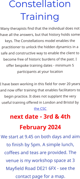 Constellation Training Many therapists find that the individual does not have all the answers, but that history holds some keys. The Constellations model enables the practitioner to unlock the hidden dynamics in a safe and constructive way to enable the client to become free of historic burdens of the past. I offer bespoke training dates - minimum 5 participants at your location  I have been working in this field for over 20 years and now offer training that enables facilitators to begin practice. It does not supplant the very useful training offered in London and Bristol by the CSC   next date - 3rd & 4th February 2024 We start at 9.45 on both days and aim to finish by 5pm. A simple lunch, coffees and teas are provided. The venue is my workshop space at 3 Mayfield Road DE21 6FX - see the contact page for a map.